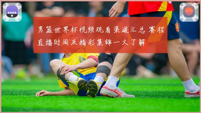男篮世界杯视频观看渠道汇总 赛程直播时间及精彩集锦一文了解