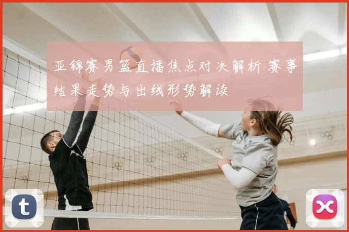 亚锦赛男篮直播焦点对决解析 赛事结果走势与出线形势解读