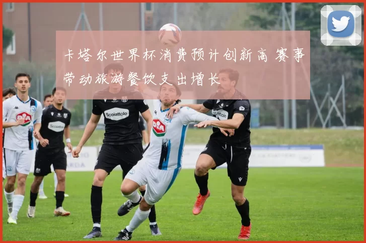 卡塔尔世界杯消费预计创新高 赛事带动旅游餐饮支出增长