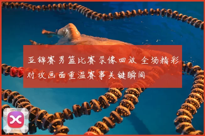 亚锦赛男篮比赛录像回放 全场精彩对攻画面重温赛事关键瞬间
