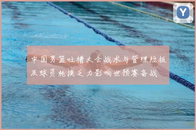 中国男篮吐槽大会战术与管理短板及球员轮换乏力影响世预赛备战