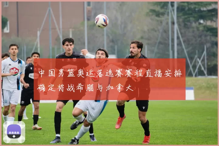 中国男篮奥运落选赛赛程直播安排确定将战希腊与加拿大
