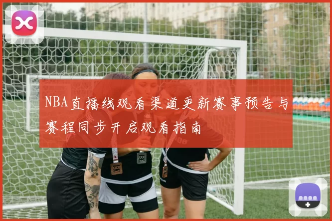 NBA直播线观看渠道更新赛事预告与赛程同步开启观看指南