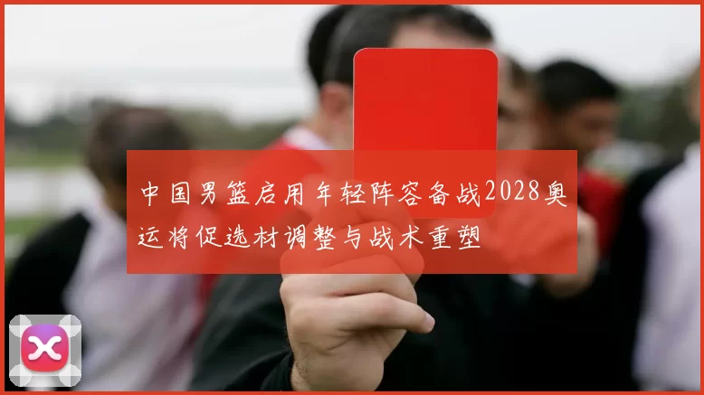 中国男篮启用年轻阵容备战2028奥运将促选材调整与战术重塑