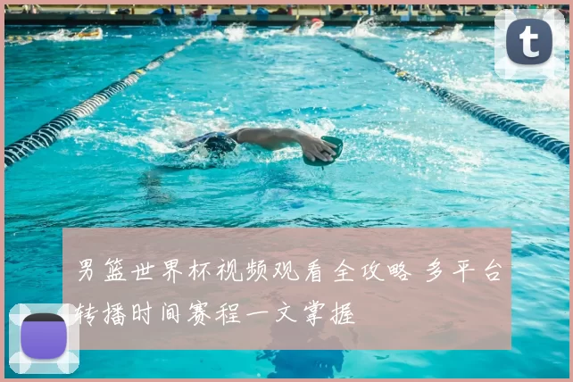 男篮世界杯视频观看全攻略 多平台转播时间赛程一文掌握