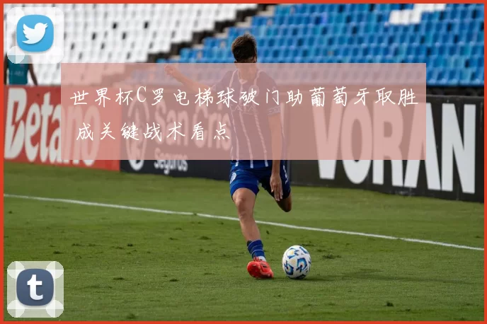 世界杯C罗电梯球破门助葡萄牙取胜 成关键战术看点