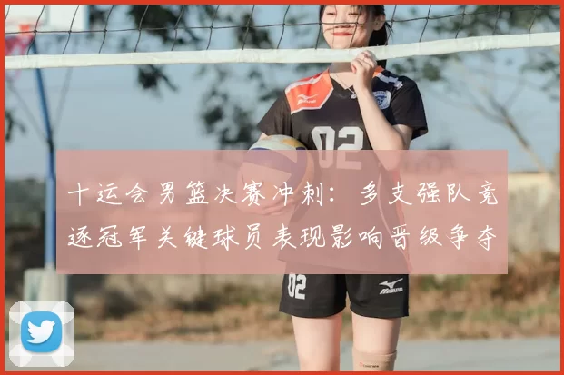 十运会男篮决赛冲刺：多支强队竞逐冠军关键球员表现影响晋级争夺