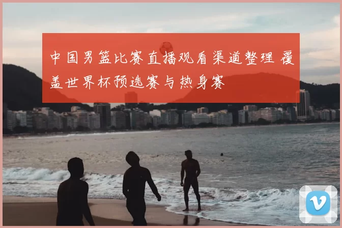 中国男篮比赛直播观看渠道整理 覆盖世界杯预选赛与热身赛