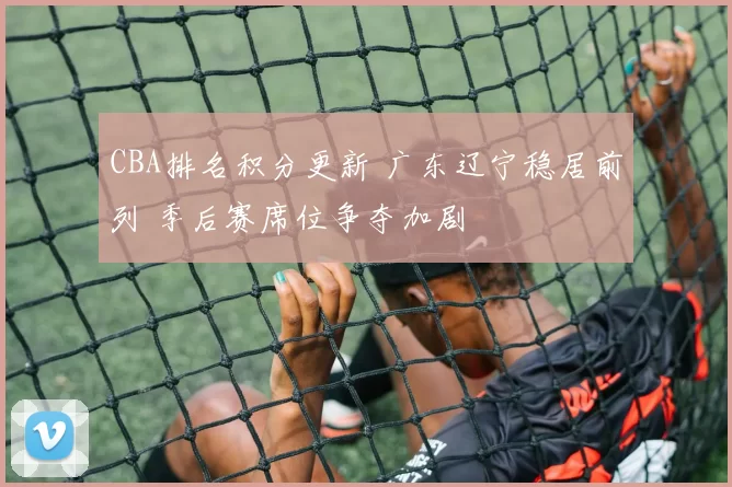 CBA排名积分更新 广东辽宁稳居前列 季后赛席位争夺加剧