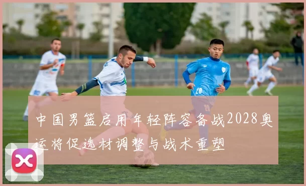 中国男篮启用年轻阵容备战2028奥运将促选材调整与战术重塑