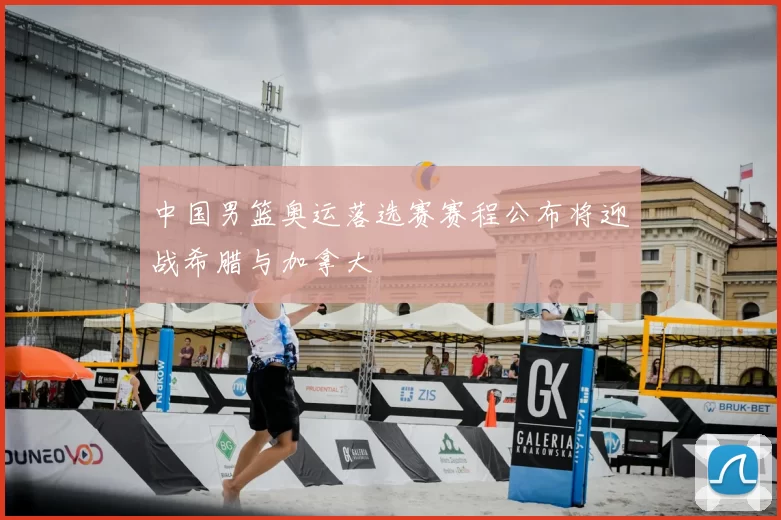 中国男篮奥运落选赛赛程公布将迎战希腊与加拿大