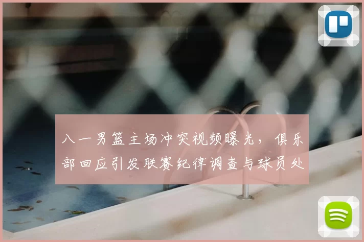八一男篮主场冲突视频曝光，俱乐部回应引发联赛纪律调查与球员处罚可能调整