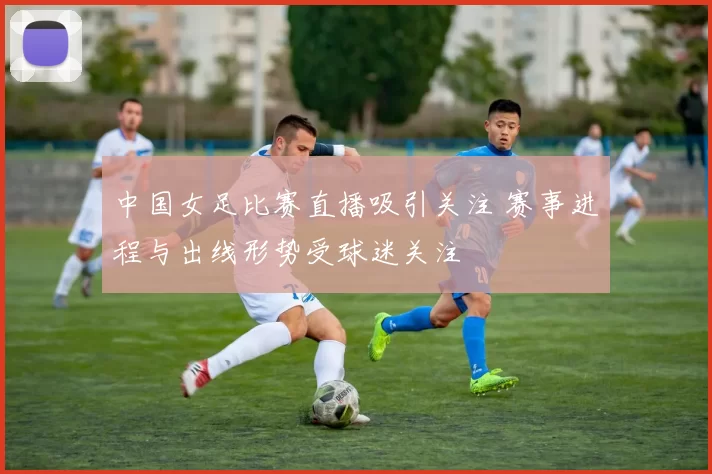 中国女足比赛直播吸引关注 赛事进程与出线形势受球迷关注