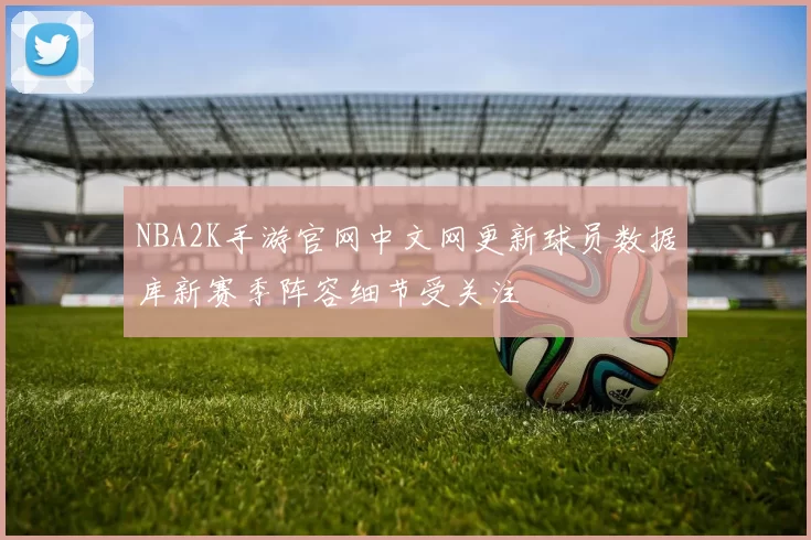 NBA2K手游官网中文网更新球员数据库新赛季阵容细节受关注