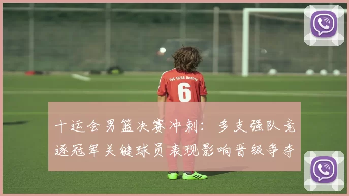 十运会男篮决赛冲刺：多支强队竞逐冠军关键球员表现影响晋级争夺