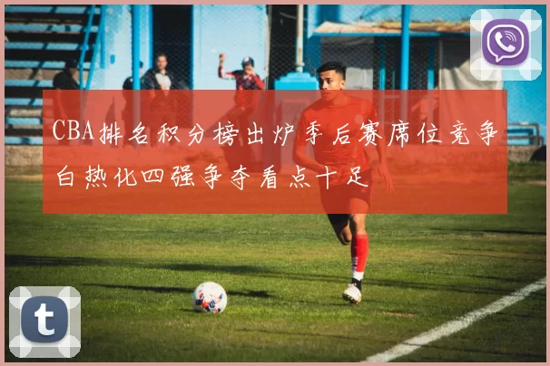 CBA排名积分榜出炉季后赛席位竞争白热化四强争夺看点十足