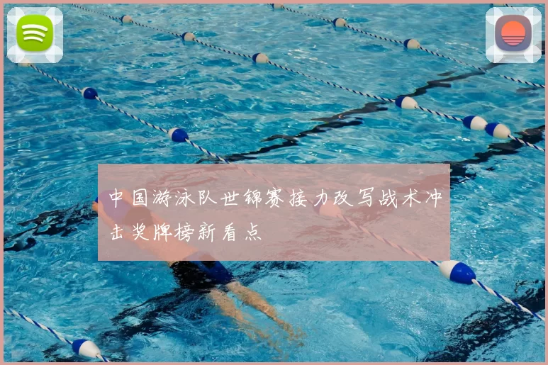 中国游泳队世锦赛接力改写战术冲击奖牌榜新看点