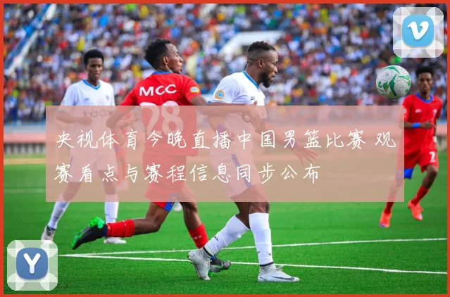 央视体育今晚直播中国男篮比赛 观赛看点与赛程信息同步公布