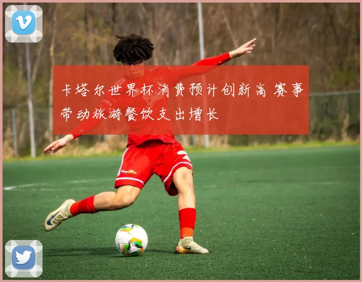 卡塔尔世界杯消费预计创新高 赛事带动旅游餐饮支出增长