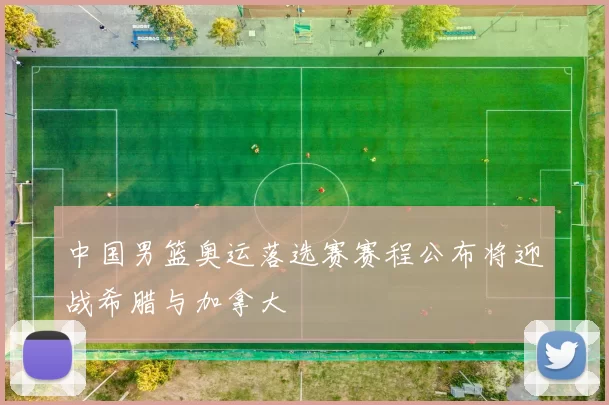中国男篮奥运落选赛赛程公布将迎战希腊与加拿大