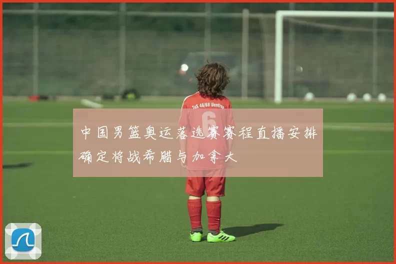 中国男篮奥运落选赛赛程直播安排确定将战希腊与加拿大