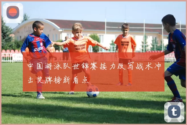 中国游泳队世锦赛接力改写战术冲击奖牌榜新看点