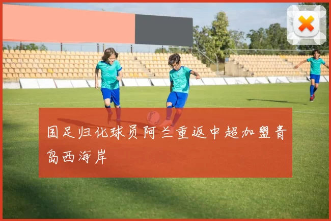 国足归化球员阿兰重返中超加盟青岛西海岸