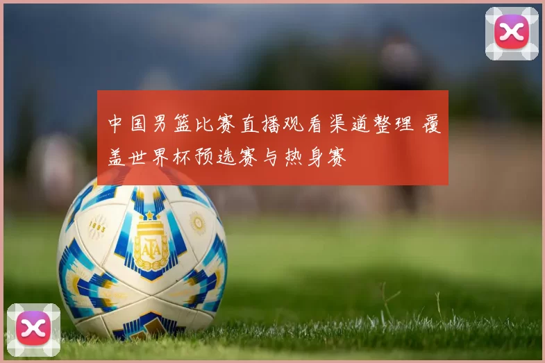 中国男篮比赛直播观看渠道整理 覆盖世界杯预选赛与热身赛