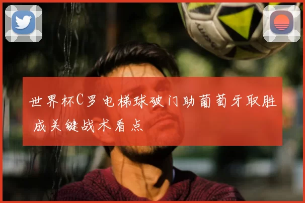 世界杯C罗电梯球破门助葡萄牙取胜 成关键战术看点