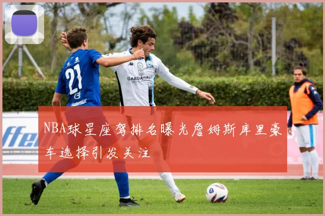NBA球星座驾排名曝光詹姆斯库里豪车选择引发关注