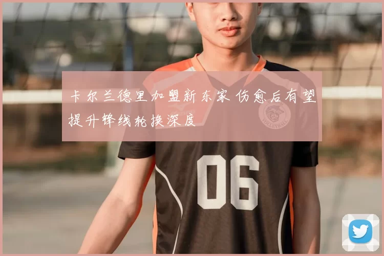 卡尔兰德里加盟新东家 伤愈后有望提升锋线轮换深度