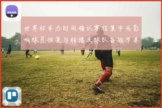 世界杯举办时间确认赛程集中或影响球员恢复与转播及球队备战节奏