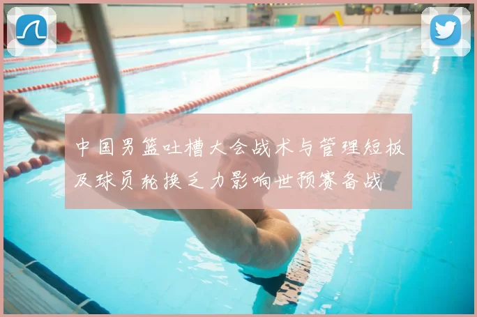 中国男篮吐槽大会战术与管理短板及球员轮换乏力影响世预赛备战