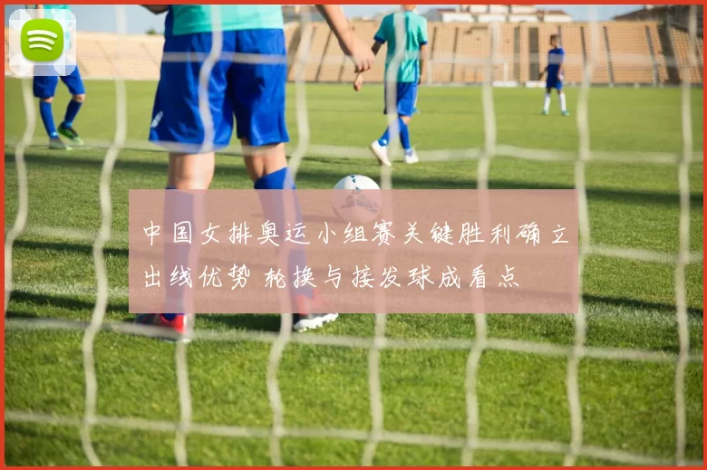 中国女排奥运小组赛关键胜利确立出线优势 轮换与接发球成看点