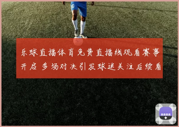 乐球直播体育免费直播线观看赛事开启 多场对决引发球迷关注后续看点十足