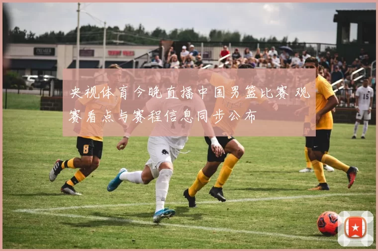 央视体育今晚直播中国男篮比赛 观赛看点与赛程信息同步公布