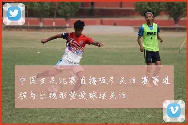 中国女足比赛直播吸引关注 赛事进程与出线形势受球迷关注