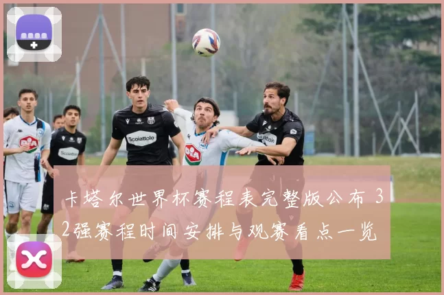 卡塔尔世界杯赛程表完整版公布 32强赛程时间安排与观赛看点一览