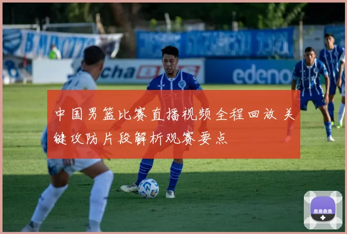 中国男篮比赛直播视频全程回放 关键攻防片段解析观赛要点