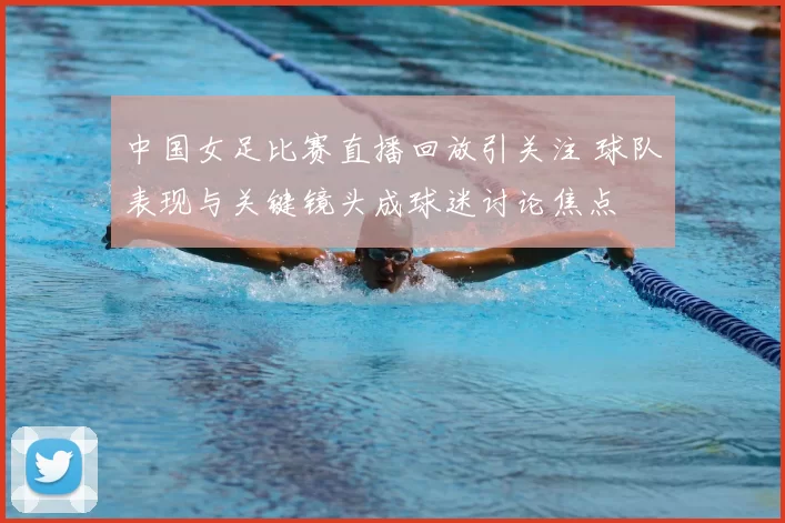 中国女足比赛直播回放引关注 球队表现与关键镜头成球迷讨论焦点