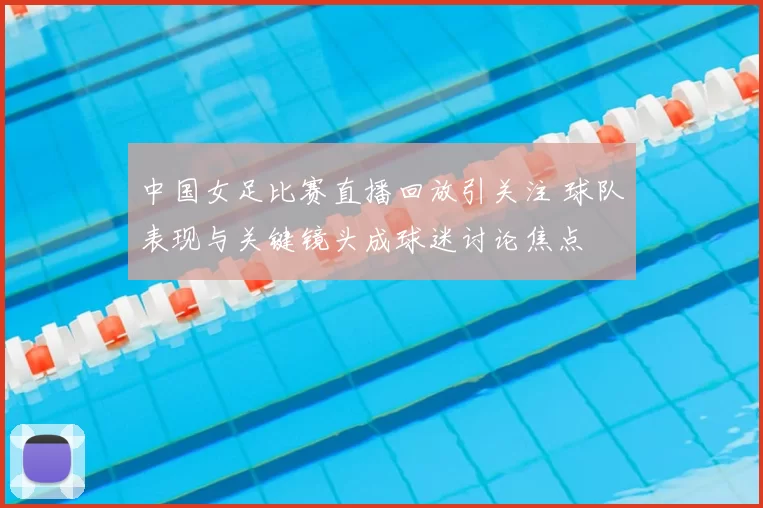 中国女足比赛直播回放引关注 球队表现与关键镜头成球迷讨论焦点