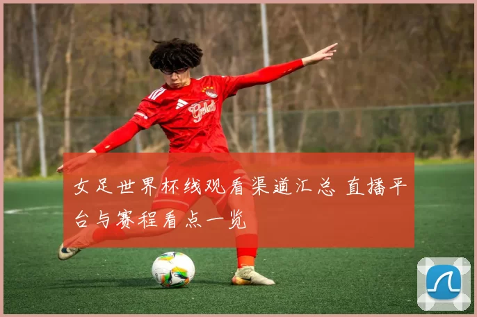 女足世界杯线观看渠道汇总 直播平台与赛程看点一览