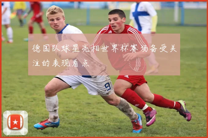 德国队球星亮相世界杯赛场备受关注的表现看点