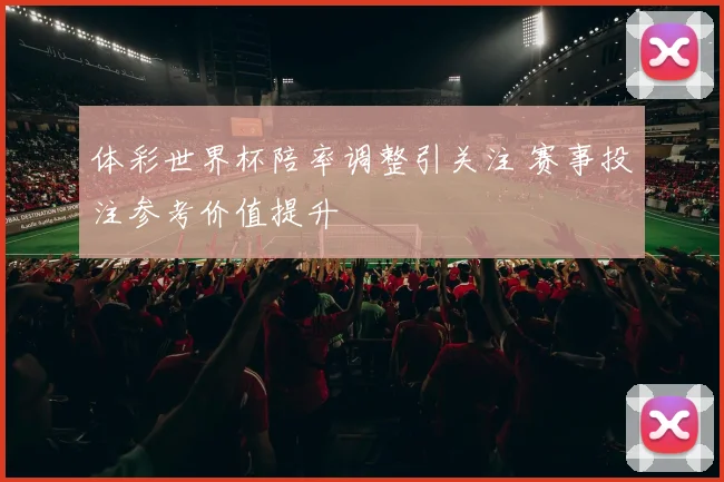 体彩世界杯陪率调整引关注 赛事投注参考价值提升