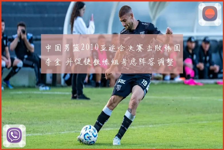 中国男篮2010亚运会决赛击败韩国夺金 并促使教练组考虑阵容调整