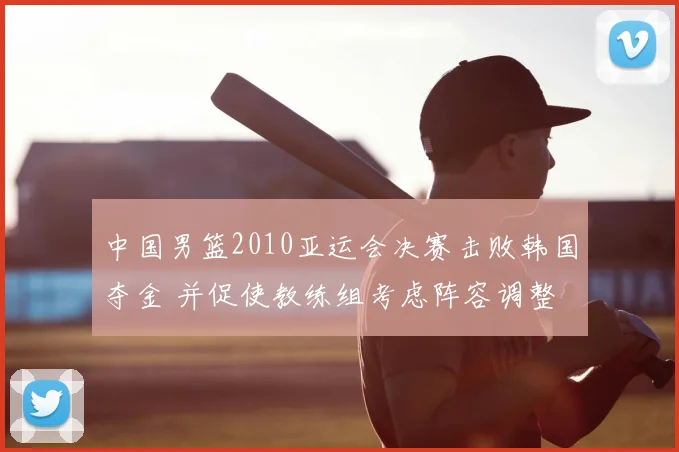 中国男篮2010亚运会决赛击败韩国夺金 并促使教练组考虑阵容调整