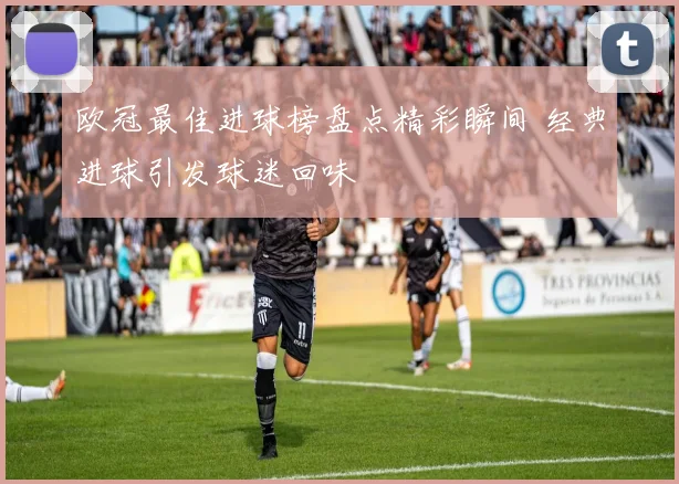 欧冠最佳进球榜盘点精彩瞬间 经典进球引发球迷回味