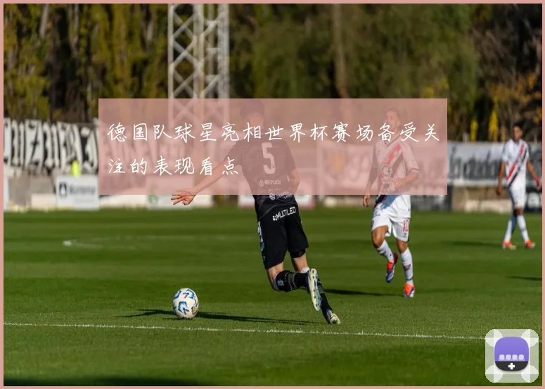 德国队球星亮相世界杯赛场备受关注的表现看点