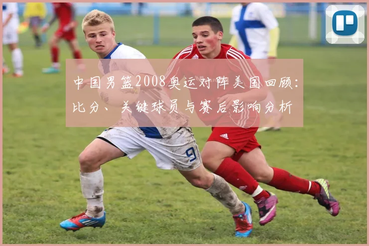 中国男篮2008奥运对阵美国回顾：比分、关键球员与赛后影响分析