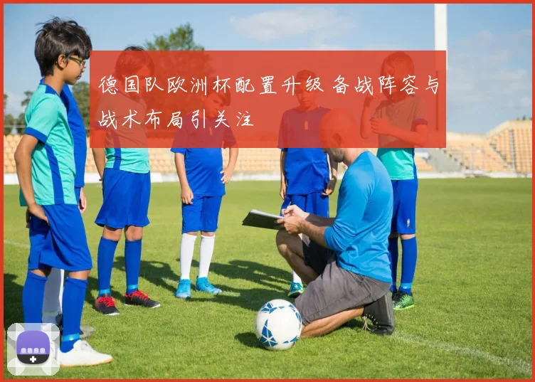 德国队欧洲杯配置升级 备战阵容与战术布局引关注